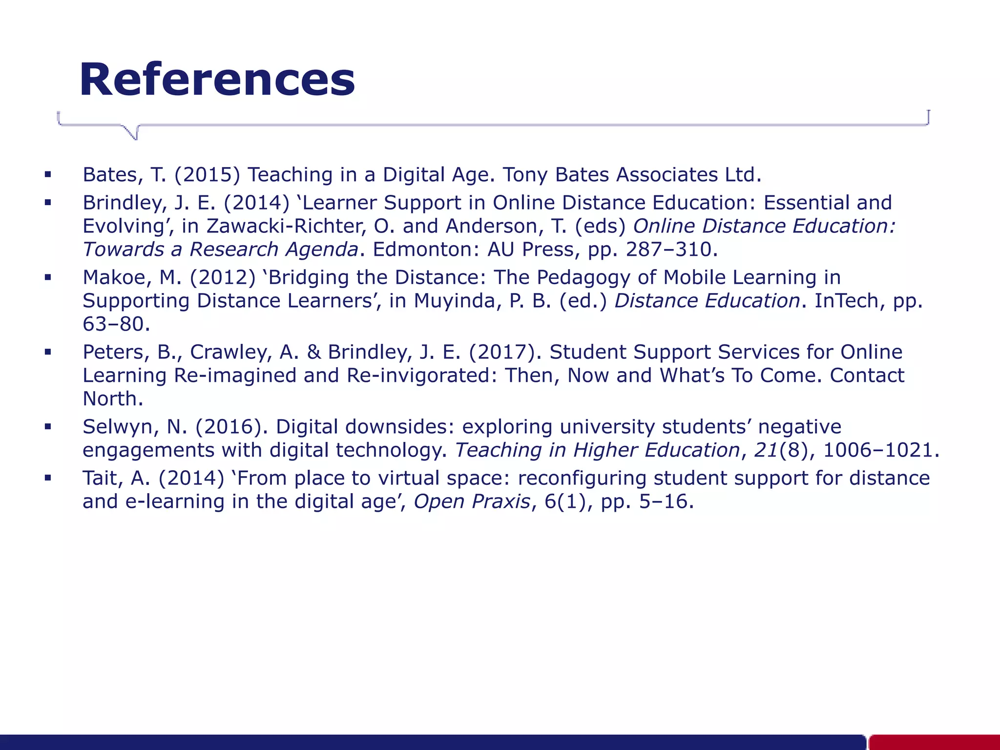 References
 Bates, T. (2015) Teaching in a Digital Age. Tony Bates Associates Ltd.
 Brindley, J. E. (2014) ‘Learner Support in Online Distance Education: Essential and
Evolving’, in Zawacki-Richter, O. and Anderson, T. (eds) Online Distance Education:
Towards a Research Agenda. Edmonton: AU Press, pp. 287–310.
 Makoe, M. (2012) ‘Bridging the Distance: The Pedagogy of Mobile Learning in
Supporting Distance Learners’, in Muyinda, P. B. (ed.) Distance Education. InTech, pp.
63–80.
 Peters, B., Crawley, A. & Brindley, J. E. (2017). Student Support Services for Online
Learning Re-imagined and Re-invigorated: Then, Now and What’s To Come. Contact
North.
 Selwyn, N. (2016). Digital downsides: exploring university students’ negative
engagements with digital technology. Teaching in Higher Education, 21(8), 1006–1021.
 Tait, A. (2014) ‘From place to virtual space: reconfiguring student support for distance
and e-learning in the digital age’, Open Praxis, 6(1), pp. 5–16.
 