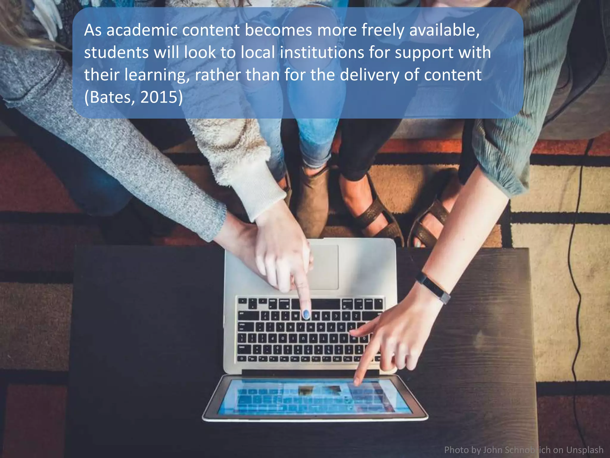 As academic content becomes more freely available,
students will look to local institutions for support with
their learning, rather than for the delivery of content
(Bates, 2015)
Photo by John Schnobrich on Unsplash
 