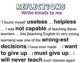 Reflections
Write emails to me
“I found myself useless … helpless
… I was not capable of teaching these
learners … this [teaching English to very young
learners] was one of the wrong-est
decisions I have ever made … I want
to give up… I must give up… I
will never teach such classes again
 