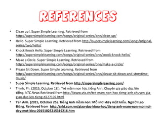 References
• Clean up!. Super Simple Learning. Retrieved from
http://supersimplelearning.com/songs/original-series/one/clean-up/
• Hello. Super Simple Learning. Retrieved from http://supersimplelearning.com/songs/original-
series/two/hello/
• Knock Knock Hello. Super Simple Learning. Retrieved from
http://supersimplelearning.com/songs/original-series/one/knock-knock-hello/
• Make a Circle. Super Simple Learning. Retrieved from
http://supersimplelearning.com/songs/original-series/one/make-a-circle/
• Please Sit Down. Super Simple Learning. Retrieved from
http://supersimplelearning.com/songs/original-series/one/please-sit-down-and-storytime-
music/
• Super Simple Learning. Retrieved from http://supersimplelearning.com/
• Thinh, Ph. (2015, October 18 ). Tr m m non h c ti ng Anh: Chuyên gia giáo d c lênẻ ầ ọ ế ụ
ti ng.ế VTC News Retrieved from http://www.vtc.vn/tre-mam-non-hoc-tieng-anh-chuyen-gia-
giao-duc-len-tieng-d227107.html
• Yen Anh. (2015, October 25). Ti ng Anh m m non: M i n i d y m t ki u. Ng i Laoế ầ ỗ ơ ạ ộ ể ườ
Đ ng. Retrieved fromộ http://nld.com.vn/giao-duc-khoa-hoc/tieng-anh-mam-non-moi-noi-
day-mot-kieu-20151025215319216.htm
 