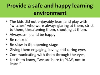 Provide a safe and happy learning
environment
• The kids did not enjoyably learn and play with
“witches” who were always glaring at them, strict
to them, threatening them, shouting at them.
• Always smile and be happy
• Be relaxed
• Be slow in the opening stage
• Giving them engaging, loving and caring eyes
• Communicating with them through the eyes
• Let them know, “we are here to PLAY, not to
learn!”
 