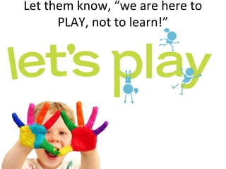 Let them know, “we are here to
PLAY, not to learn!”
 