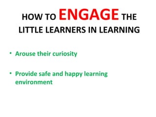 HOW TO ENGAGETHE
LITTLE LEARNERS IN LEARNING
• Arouse their curiosity
• Provide safe and happy learning
environment
 