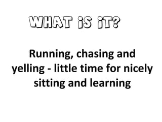 Running, chasing and
yelling - little time for nicely
sitting and learning
What is it?
 