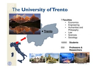 The University of Trento
                                 7 Faculties
                                     • Economics
                                     • Engineering
                                     • Humanities and
                                        Philosophy
                    Trento           • Law
                                     • Sciences
                                     • Sociology

                                 16000         Students

                                 550           Professors &
                                               Researchers




        Economics     Sciences   Engineering          Humanities 11 11
 