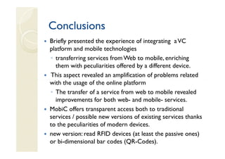 Conclusions
Briefly presented the experience of integrating a VC
platform and mobile technologies
◦ transferring services from Web to mobile, enriching
  them with peculiarities offered by a different device.
This aspect revealed an amplification of problems related
with the usage of the online platform
◦ The transfer of a service from web to mobile revealed
  improvements for both web- and mobile- services.
MobiC offers transparent access both to traditional
services / possible new versions of existing services thanks
to the peculiarities of modern devices.
new version: read RFID devices (at least the passive ones)
or bi-dimensional bar codes (QR-Codes).
 
