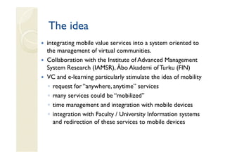 The idea
integrating mobile value services into a system oriented to
the management of virtual communities.
Collaboration with the Institute of Advanced Management
System Research (IAMSR), Åbo Akademi of Turku (FIN)
VC and e-learning particularly stimulate the idea of mobility
 ◦ request for “anywhere, anytime” services
 ◦ many services could be “mobilized”
 ◦ time management and integration with mobile devices
 ◦ integration with Faculty / University Information systems
   and redirection of these services to mobile devices
 