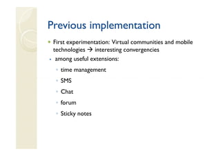 Previous implementation
 First experimentation: Virtual communities and mobile
 technologies    interesting convergencies
  among useful extensions:
  ◦ time management
  ◦ SMS
  ◦ Chat
  ◦ forum
  ◦ Sticky notes
 