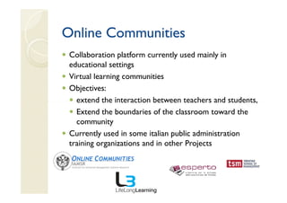 Online Communities
 Collaboration platform currently used mainly in
 educational settings
 Virtual learning communities
 Objectives:
   extend the interaction between teachers and students,
   Extend the boundaries of the classroom toward the
   community
 Currently used in some italian public administration
 training organizations and in other Projects
 