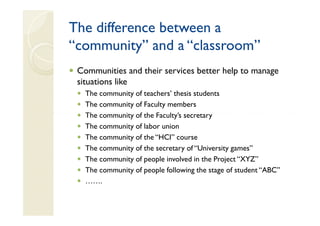 The difference between a
“community” and a “classroom”
 Communities and their services better help to manage
 situations like
   The community of teachers’ thesis students
   The community of Faculty members
   The community of the Faculty’s secretary
   The community of labor union
   The community of the “HCI” course
   The community of the secretary of “University games”
   The community of people involved in the Project “XYZ”
   The community of people following the stage of student “ABC”
   …….
 