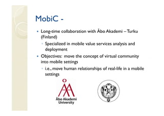MobiC -
 Long-time collaboration with Åbo Akademi – Turku
 (Finland)
  ◦ Specialized in mobile value services analysis and
    deployment
 Objectives: move the concept of virtual community
 into mobile settings
  ◦ i.e., move human relationships of real-life in a mobile
    settings
 