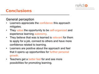 Conclusions

General perception
•   Learners appreciate the confidence this approach
    mitigates.
•   They value the opportunity to be self-organized and
    experience learning autonomy.
•   They believe that was is learned is relevant for them
    to apply for a job, connect to others and have more
    confidence related to learning.
•   Learners are positive about the approach and feel
    that it opens up opportunities for further personal
    growth.
•   Teachers get a better feel for and see more
    possibilities for promoting learning.
 