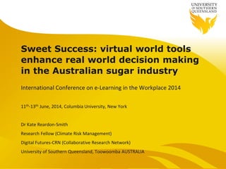 Sweet Success: virtual world tools
enhance real world decision making
in the Australian sugar industry
International Conference on e-Learning in the Workplace 2014
11th-13th June, 2014, Columbia University, New York
Dr Kate Reardon-Smith
Research Fellow (Climate Risk Management)
Digital Futures-CRN (Collaborative Research Network)
University of Southern Queensland, Toowoomba AUSTRALIA
 