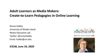 Adult Learners as Media Makers:
Create-to-Learn Pedagogies in Online Learning
Renee Hobbs
University of Rhode Island
Media Education Lab
Twitter: @reneehobbs
Email: hobbs@uri.edu
ICELW, June 10, 2020
 