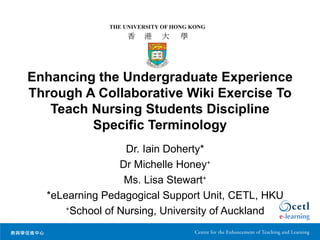 Enhancing the Undergraduate Experience
Through A Collaborative Wiki Exercise To
   Teach Nursing Students Discipline
         Specific Terminology
                   Dr. Iain Doherty*
                  Dr Michelle Honey+
                   Ms. Lisa Stewart+
  *eLearning Pedagogical Support Unit, CETL, HKU
      +
        School of Nursing, University of Auckland
 