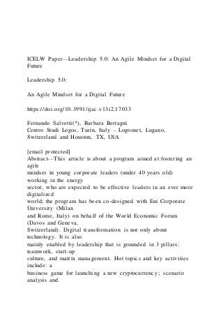 ICELW Paper—Leadership 5.0: An Agile Mindset for a Digital
Future
Leadership 5.0:
An Agile Mindset for a Digital Future
https://doi.org/10.3991/ijac.v13i2.17033
Fernando Salvetti(*), Barbara Bertagni
Centro Studi Logos, Turin, Italy – Logosnet, Lugano,
Switzerland and Houston, TX, USA
[email protected]
Abstract—This article is about a program aimed at fostering an
agile
mindset in young corporate leaders (under 40 years old)
working in the energy
sector, who are expected to be effective leaders in an ever more
digitalized
world; the program has been co-designed with Eni Corporate
University (Milan
and Rome, Italy) on behalf of the World Economic Forum
(Davos and Geneva,
Switzerland). Digital transformation is not only about
technology. It is also
mainly enabled by leadership that is grounded in 3 pillars:
teamwork, start-up
culture, and matrix management. Hot topics and key activities
include: a
business game for launching a new cryptocurrency; scenario
analysis and
 