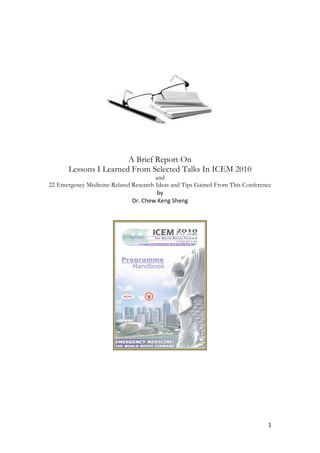  
                                          	
  
                                          	
  
	
  




                                                                   	
  
                        A Brief Report On
       Lessons I Learned From Selected Talks In ICEM 2010
                                          and
 22 Emergency Medicine-Related Research Ideas and Tips Gained From This Conference	
  
                                            by	
  	
  
                               Dr.	
  Chew	
  Keng	
  Sheng	
  
	
  
                                               	
  




                                                            	
  
                                          	
  
                                          	
  
                                          	
  




	
                                                                                  1	
  
 