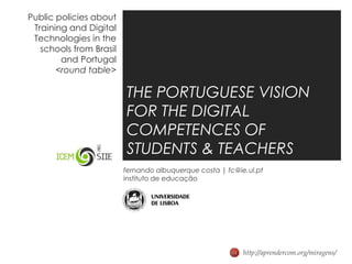 Public policies about Training and Digital Technologies in the schools from Brasil and Portugal<round table> THE PORTUGUESE VISION FOR THE DIGITAL COMPETENCES OF  STUDENTS & TEACHERS fernando albuquerque costa | fc@ie.ul.pt instituto de educação http://aprendercom.org/miragens/ 