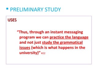  PRELIMINARY STUDY
USES

       “Thus, through an instant messaging
        program we can practice the language
        and not just study the grammatical
        issues (which is what happens in the
        university)” #22
 