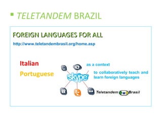  TELETANDEM BRAZIL
FOREIGN LANGUAGES FOR ALL
http://www.teletandembrasil.org/home.asp




   Italian                         as a context

   Portuguese                          to collaboratively teach and
                                       learn foreign languages
 