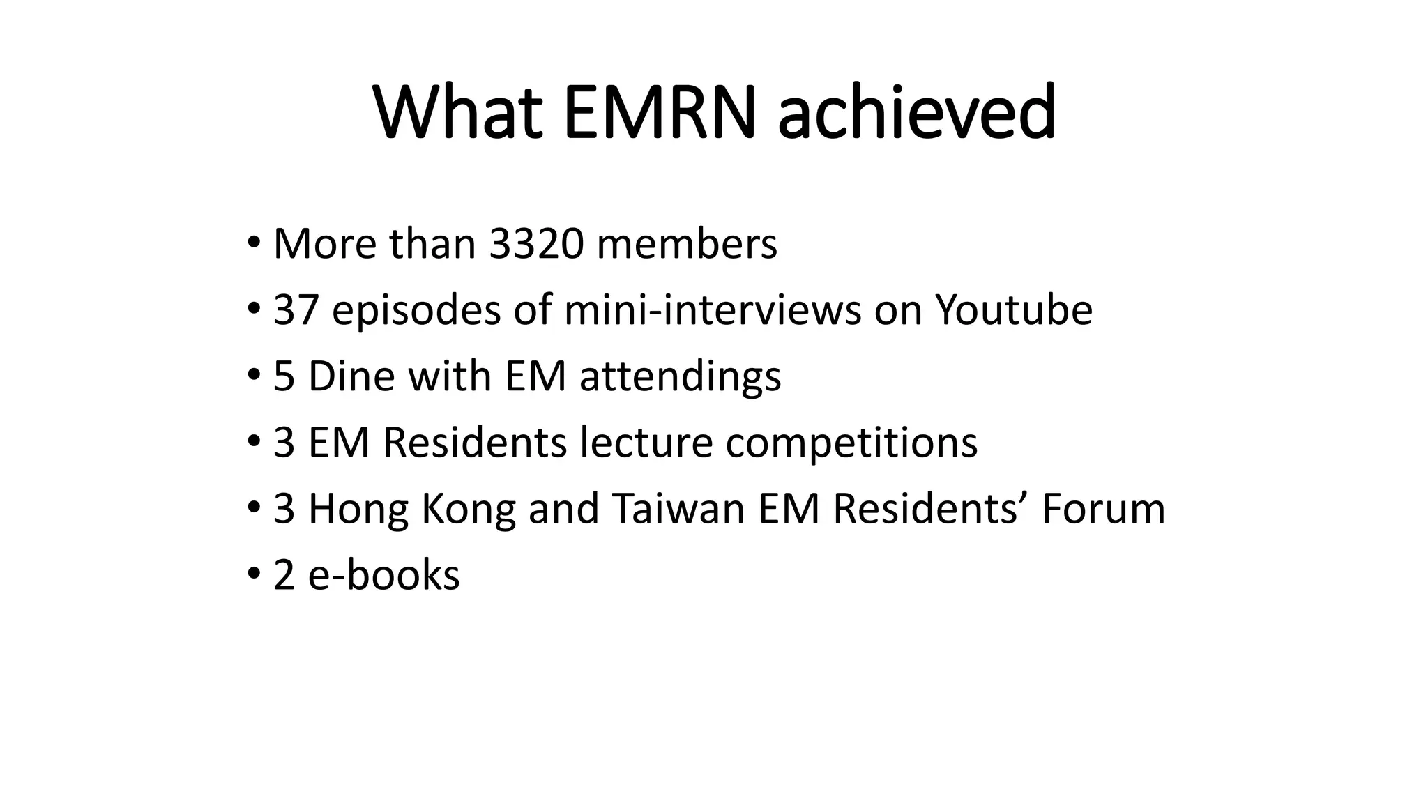 What EMRN achieved
• More than 3320 members
• 37 episodes of mini-interviews on Youtube
• 5 Dine with EM attendings
• 3 EM Residents lecture competitions
• 3 Hong Kong and Taiwan EM Residents’ Forum
• 2 e-books
 