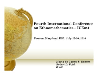 Fourth International Conference
on Ethnomathematics – ICEm4

Towson, Maryland, USA, July 25-30, 2010




                Maria do Carmo S. Domite
                Robert D. Pohl
                Brasil
 