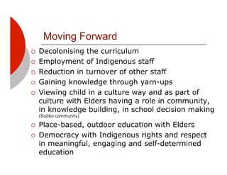 Moving Forward
!!   Decolonising the curriculum
!!   Employment of Indigenous staff
!!   Reduction in turnover of other staff
!!   Gaining knowledge through yarn-ups
!!   Viewing child in a culture way and as part of
     culture with Elders having a role in community,
     in knowledge building, in school decision making
     (Dubbo community)

!!   Place-based, outdoor education with Elders
!!   Democracy with Indigenous rights and respect
     in meaningful, engaging and self-determined
     education
 