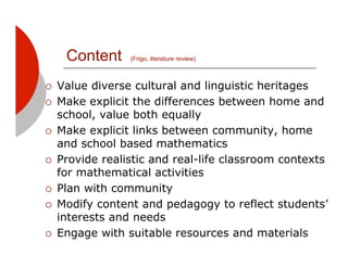 Content     (Frigo, literature review)



!!   Value diverse cultural and linguistic heritages
!!   Make explicit the differences between home and
     school, value both equally
!!   Make explicit links between community, home
     and school based mathematics
!!   Provide realistic and real-life classroom contexts
     for mathematical activities
!!   Plan with community
!!   Modify content and pedagogy to reflect students’
     interests and needs
!!   Engage with suitable resources and materials
 