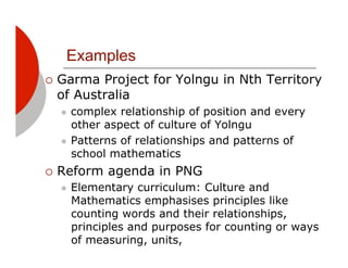 Examples
!! GarmaProject for Yolngu in Nth Territory
 of Australia
  "! complex relationship of position and every
     other aspect of culture of Yolngu
  "! Patterns of relationships and patterns of
     school mathematics
!! Reform    agenda in PNG
  "!   Elementary curriculum: Culture and
       Mathematics emphasises principles like
       counting words and their relationships,
       principles and purposes for counting or ways
       of measuring, units,
 