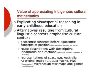 Value of appreciating Indigenous cultural
  mathematics
!! Explicating  visuospatial reasoning in
   early childhood education
!! Alternatives resulting from cultural
   linguistic contexts emphasise cultural
   context
  "! geocentric concepts before egocentric
     concepts of position (Bali:Wassmann & Dasen; NT: Harris)
  "! route descriptions with descriptive
     landmarks or directions (British & Iranian: Spencer &
       Darvizeh)

  "!   representations of space e.g. Australian
       Aboriginal maps (Harris, Klich); Yupno, PNG
       (Wassmann); Micronesian star maps and games
       (Penn Museum)
 