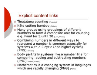 Explicit content links
!!   Tinatatuna counting (Paraides)
!!   Kâte cutting bamboo (Matang)
!!   Many groups using groupings of different
     numbers to form a composite unit for counting
     e.g. hand for 5 until 20 (Lean, Owens)
!!   Combining numbers in different ways to
     represent a number is common especially for
     systems with a 2 cycle (and higher cycles)
     (PNG) (Owens)
!!   Body part tally systems like a number line for
     comparing, adding and subtracting numbers
     (PNG) (Owens; Kaleva)
!!   Mathematics is a changing system in languages
     which are rapidly changing (PNG) (Muke)
 