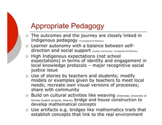 Appropriate Pedagogy
!!   The outcomes and the journey are closely linked in
     Indigenous pedagogy (Yunkaporta & McGinty)
!!   Learner autonomy with a balance between self-
     direction and social support (Dubbo community; Yunkaporta & McGinty)
!!   High Indigenous expectations (not school
     expectations) in terms of identity and engagement in
     local knowledge protocols – major recognitive social
     justice issue
!!   Use of stories by teachers and students; modify
     models or examples given by teachers to meet local
     needs; recreate own visual versions of processes;
     share with community
!!   Build on cultural activities like weaving (Cherinda; University of
     Goroka student projects; Owens); bridge and house construction to
     develop mathematical concepts
!!   Use artifacts e.g. bridges like mathematics trails that
     establish concepts that link to the real environment
 