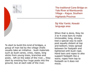 The traditional Cane Bridge on
                                               Yalo River at Mambuanda
                                               Village – Kagua, Southern
                                               Highlands Province

                                               by Kita Yambi, Kewabi
                                               language area

                                               When that is done, they tie
                                               3 to 4 cross bars to make
                                               immovable; long, strong
                                               tied a special way to each
                                               post equally distant at top
To start to build this kind of bridges, a      and bottom; trees spread
group of man led by the village chiefs         between for footpath and
usually take an initiative… bush materials     tightened with bush rope.
such as bush canes, vines, ropes, long         Hand bars and ropes to also
sticks from young trees, branches and          support footpath like a
posts… left on the sides of the river…, they   wave; ropes from top to
start by erecting four huge posts into the     footpath so it does not
ground, two at each side of the river.         move.
 