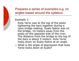 Prepares a series of examples e.g. on
angles based around the syllabus

Example 1:
   Kota Yarisi was at the top of the posts
   tightening the bars together during a
   cane bridge making. Sualo Nakisi was on
   the bridge, 10 meters away from the
   posts on the opposite side of the river.
   The distance from the bridge to the top of
   the bars is about 5 meters. Kota Yarisi
   looks down on Sualo Nakisi at an angle.
!! What is the angle of depression that Kota
   Yarisi looks down at Sualo?
 
