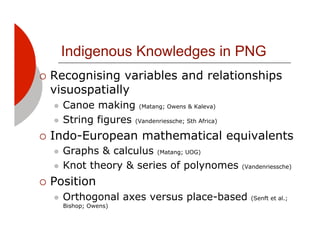Indigenous Knowledges in PNG
!! Recognising variables and relationships
  visuospatially
  "! Canoe making (Matang; Owens & Kaleva)
  "! String figures (Vandenriessche; Sth Africa)

!! Indo-European          mathematical equivalents
  "! Graphs & calculus (Matang; UOG)
  "! Knot theory & series of polynomes             (Vandenriessche)

!! Position
  "!   Orthogonal axes versus place-based            (Senft et al.;
       Bishop; Owens)
 