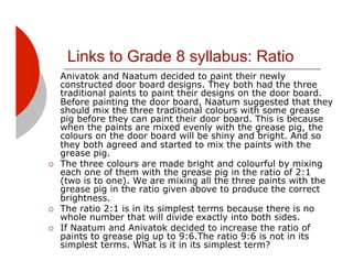 Links to Grade 8 syllabus: Ratio
     Anivatok and Naatum decided to paint their newly
     constructed door board designs. They both had the three
     traditional paints to paint their designs on the door board.
     Before painting the door board, Naatum suggested that they
     should mix the three traditional colours with some grease
     pig before they can paint their door board. This is because
     when the paints are mixed evenly with the grease pig, the
     colours on the door board will be shiny and bright. And so
     they both agreed and started to mix the paints with the
     grease pig.
!!   The three colours are made bright and colourful by mixing
     each one of them with the grease pig in the ratio of 2:1
     (two is to one). We are mixing all the three paints with the
     grease pig in the ratio given above to produce the correct
     brightness.
!!   The ratio 2:1 is in its simplest terms because there is no
     whole number that will divide exactly into both sides.
!!   If Naatum and Anivatok decided to increase the ratio of
     paints to grease pig up to 9:6.The ratio 9:6 is not in its
     simplest terms. What is it in its simplest term?
 