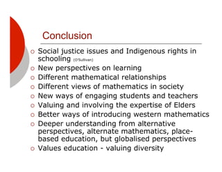 Conclusion
!!   Social justice issues and Indigenous rights in
     schooling (O’Sullivan)
!!   New perspectives on learning
!!   Different mathematical relationships
!!   Different views of mathematics in society
!!   New ways of engaging students and teachers
!!   Valuing and involving the expertise of Elders
!!   Better ways of introducing western mathematics
!!   Deeper understanding from alternative
     perspectives, alternate mathematics, place-
     based education, but globalised perspectives
!!   Values education - valuing diversity
 