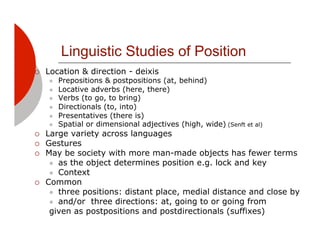 Linguistic Studies of Position
!!   Location & direction - deixis
     "!   Prepositions & postpositions (at, behind)
     "!   Locative adverbs (here, there)
     "!   Verbs (to go, to bring)
     "!   Directionals (to, into)
     "!   Presentatives (there is)
     "!   Spatial or dimensional adjectives (high, wide) (Senft et al)
!!   Large variety across languages
!!   Gestures
!!   May be society with more man-made objects has fewer terms
      "! as the object determines position e.g. lock and key
      "! Context
!!   Common
      "! three positions: distant place, medial distance and close by
      "! and/or three directions: at, going to or going from
      given as postpositions and postdirectionals (suffixes)
 