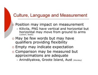 Culture, Language and Measurement

!! Position       may impact on measurement
  "!   Kilivila, PNG have vertical and horizontal but
       horizontal may move from ground to arms
       (Lawton, Wado)

!! May  be few words but may have
   qualifiers providing flexibility
!! Empty may indicate expectation
!! Comparison may be measured but
   approximations are adequate
  "!   Anindilyakwa, Groote Island, Aust   (Worsley)
 