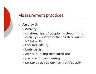 Measurement practices

!! Vary   with
  "! activity,
  "! relationships of people involved in the
     activity & related activities determined
     by culture,
  "! tool availability,

  "! body parts,

  "! attribute being measured and

  "! purpose for measuring

  "! context such as environment/supply
 
