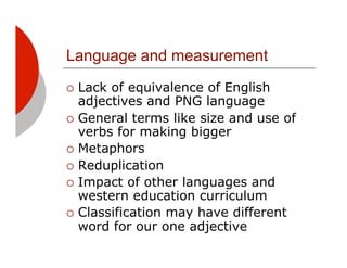 Language and measurement
!! Lack of equivalence of English
   adjectives and PNG language
!! General terms like size and use of
   verbs for making bigger
!! Metaphors
!! Reduplication
!! Impact of other languages and
   western education curriculum
!! Classification may have different
   word for our one adjective
 
