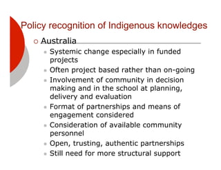 Policy recognition of Indigenous knowledges
  !! Australia
     "! Systemic change especially in funded
        projects
     "! Often project based rather than on-going

     "! Involvement of community in decision
        making and in the school at planning,
        delivery and evaluation
     "! Format of partnerships and means of
        engagement considered
     "! Consideration of available community
        personnel
     "! Open, trusting, authentic partnerships

     "! Still need for more structural support
 