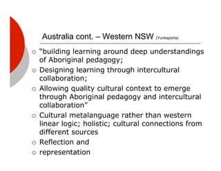 Australia cont. – Western NSW (Yunkaporta)
!!   “building learning around deep understandings
     of Aboriginal pedagogy;
!!   Designing learning through intercultural
     collaboration;
!!   Allowing quality cultural context to emerge
     through Aboriginal pedagogy and intercultural
     collaboration”
!!   Cultural metalanguage rather than western
     linear logic; holistic; cultural connections from
     different sources
!!   Reflection and
!!   representation
 