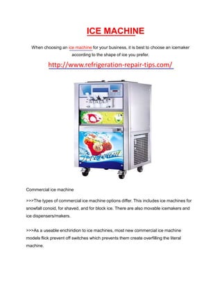 ICE MACHINE
  When choosing an ice machine for your business, it is best to choose an icemaker
                         according to the shape of ice you prefer.

            http://www.refrigeration-repair-tips.com/




Commercial ice machine

>>>The types of commercial ice machine options differ. This includes ice machines for
snowfall conoid, for shaved, and for block ice. There are also movable icemakers and
ice dispensers/makers.


>>>As a useable enchiridion to ice machines, most new commercial ice machine
models flick prevent off switches which prevents them create overfilling the literal
machine.
 