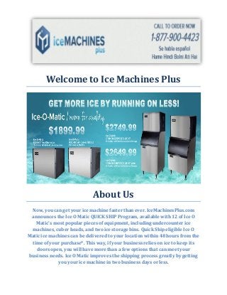 Welcome to Ice Machines Plus
About Us
Now, you can get your ice machine faster than ever. IceMachinesPlus.com
announces the Ice O Matic QUICK SHIP Program, available with 12 of Ice O
Matic's most popular pieces of equipment, including undercounter ice
machines, cuber heads, and two ice storage bins. Quick Ship eligible Ice O
Matic ice machines can be delivered to your location within 48 hours from the
time of your purchase*. This way, if your business relies on ice to keep its
doors open, you will have more than a few options that can meet your
business needs. Ice O Matic improves the shipping process greatly by getting
you your ice machine in two business days or less.
 