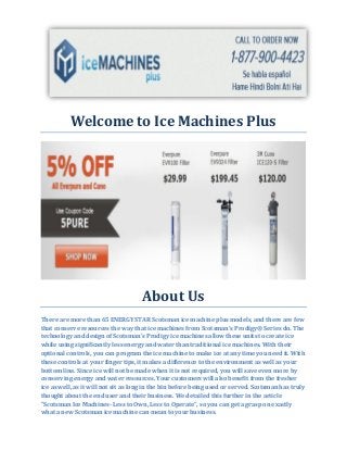 Welcome to Ice Machines Plus
About Us
There are more than 65 ENERGY STAR Scotsman ice machine plus models, and there are few
that conserve resources the way that ice machines from Scotsman's Prodigy® Series do. The
technology and design of Scotsman's Prodigy ice machines allow these units to create ice
while using significantly less energy and water than traditional ice machines. With their
optional controls, you can program the ice machine to make ice at any time you need it. With
these controls at your finger tips, it makes a difference to the environment as well as your
bottom line. Since ice will not be made when it is not required, you will save even more by
conserving energy and water resources. Your customers will also benefit from the fresher
ice as well, as it will not sit as long in the bin before being used or served. Scotsman has truly
thought about the end user and their business. We detailed this further in the article
"Scotsman Ice Machines- Less to Own, Less to Operate", so you can get a grasp on exactly
what a new Scotsman ice machine can mean to your business.
 