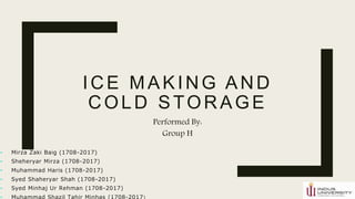 ICE MAKING AND
COLD STORAGE
Performed By:
Group H
• Mirza Zaki Baig (1708-2017)
• Sheheryar Mirza (1708-2017)
• Muhammad Haris (1708-2017)
• Syed Shaheryar Shah (1708-2017)
• Syed Minhaj Ur Rehman (1708-2017)
• Muhammad Shazil Tahir Minhas (1708-2017)
 
