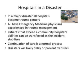 Hospitals in a Disaster
• In a major disaster all hospitals
become trauma centers
• All have Emergency Medicine physicians
experienced in trauma management
• Patients that exceed a community hospital's
abilities can be transferred as the incident
stabilizes
• Continuation of care is a normal process
• Disasters will likely delay or prevent transfers
 