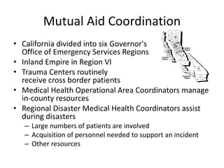 Mutual Aid Coordination
• California divided into six Governor's
Office of Emergency Services Regions
• Inland Empire in Region VI
• Trauma Centers routinely
receive cross border patients
• Medical Health Operational Area Coordinators manage
in-county resources
• Regional Disaster Medical Health Coordinators assist
during disasters
– Large numbers of patients are involved
– Acquisition of personnel needed to support an incident
– Other resources
 