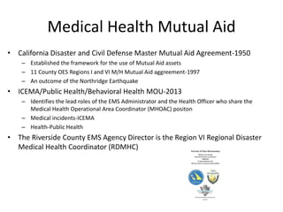 Medical Health Mutual Aid
• California Disaster and Civil Defense Master Mutual Aid Agreement-1950
– Established the framework for the use of Mutual Aid assets
– 11 County OES Regions I and VI M/H Mutual Aid aggreement-1997
– An outcome of the Northridge Earthquake
• ICEMA/Public Health/Behavioral Health MOU-2013
– Identifies the lead roles of the EMS Administrator and the Health Officer who share the
Medical Health Operational Area Coordinator (MHOAC) positon
– Medical incidents-ICEMA
– Health-Public Health
• The Riverside County EMS Agency Director is the Region VI Regional Disaster
Medical Health Coordinator (RDMHC)
 